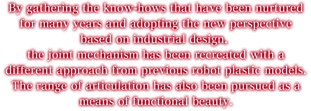 By gathering the know-hows that have been nurtured for many years and adopting the new perspective based on industrial design, the joint mechanism has been recreated with a different approach from previous robot plastic models. The range of articulation has also been pursued as a means of functional beauty.